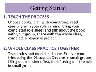 Getting Started
1. TEACH THE PROCESS
  Choose books, plan with your group, read
  carefully with your role in mind, bring your
  completed role sheet and talk about the book
  with your group, share with the whole class,
  complete a response project.

2. WHOLE CLASS PRACTICE TOGETHER
  Teach roles and model each one. Ex: everyone
  tries being the Discussion Director in small groups,
  filling out role sheet first, then “trying on” the role
  in small groups.
 
