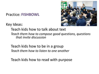 Practice: FISHBOWL

Key Ideas:
  Teach kids how to talk about text
  Teach them how to compose good questions, questions
     that invite discussion

  Teach kids how to be in a group
  Teach them how to listen to one another

  Teach kids how to read with purpose
 