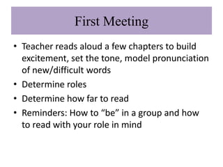 First Meeting
• Teacher reads aloud a few chapters to build
  excitement, set the tone, model pronunciation
  of new/difficult words
• Determine roles
• Determine how far to read
• Reminders: How to “be” in a group and how
  to read with your role in mind
 