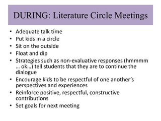 DURING: Literature Circle Meetings
• Adequate talk time
• Put kids in a circle
• Sit on the outside
• Float and dip
• Strategies such as non-evaluative responses (hmmmm
  … ok…) tell students that they are to continue the
  dialogue
• Encourage kids to be respectful of one another’s
  perspectives and experiences
• Reinforce positive, respectful, constructive
  contributions
• Set goals for next meeting
 