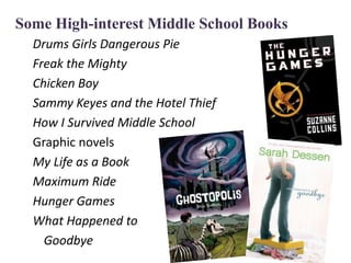 Some High-interest Middle School Books
  Drums Girls Dangerous Pie
  Freak the Mighty
  Chicken Boy
  Sammy Keyes and the Hotel Thief
  How I Survived Middle School
  Graphic novels
  My Life as a Book
  Maximum Ride
  Hunger Games
  What Happened to
    Goodbye
 