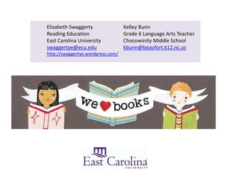 Elizabeth Swaggerty                Kelley Bunn
Reading Education                  Grade 6 Language Arts Teacher
East Carolina University           Chocowinity Middle School
swaggertye@ecu.edu                 kbunn@beaufort.k12.nc.us
http://swaggertye.wordpress.com/
 