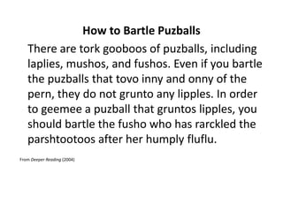 How to Bartle Puzballs
   There are tork gooboos of puzballs, including
   laplies, mushos, and fushos. Even if you bartle
   the puzballs that tovo inny and onny of the
   pern, they do not grunto any lipples. In order
   to geemee a puzball that gruntos lipples, you
   should bartle the fusho who has rarckled the
   parshtootoos after her humply fluflu.
From Deeper Reading (2004)
 