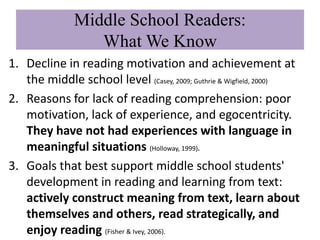 Middle School Readers:
                 What We Know
1. Decline in reading motivation and achievement at
   the middle school level (Casey, 2009; Guthrie & Wigfield, 2000)
2. Reasons for lack of reading comprehension: poor
   motivation, lack of experience, and egocentricity.
   They have not had experiences with language in
   meaningful situations (Holloway, 1999).
3. Goals that best support middle school students'
   development in reading and learning from text:
   actively construct meaning from text, learn about
   themselves and others, read strategically, and
   enjoy reading (Fisher & Ivey, 2006).
 