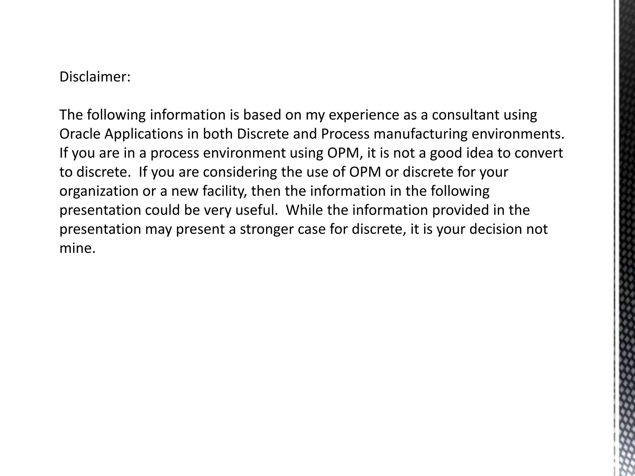 Disclaimer:
The following information is based on my experience as a consultant using
Oracle Applications in both Discrete and Process manufacturing environments.
If you are in a process environment using OPM, it is not a good idea to convert
to discrete. If you are considering the use of OPM or discrete for your
organization or a new facility, then the information in the following
presentation could be very useful. While the information provided in the
presentation may present a stronger case for discrete, it is your decision not
mine.

 