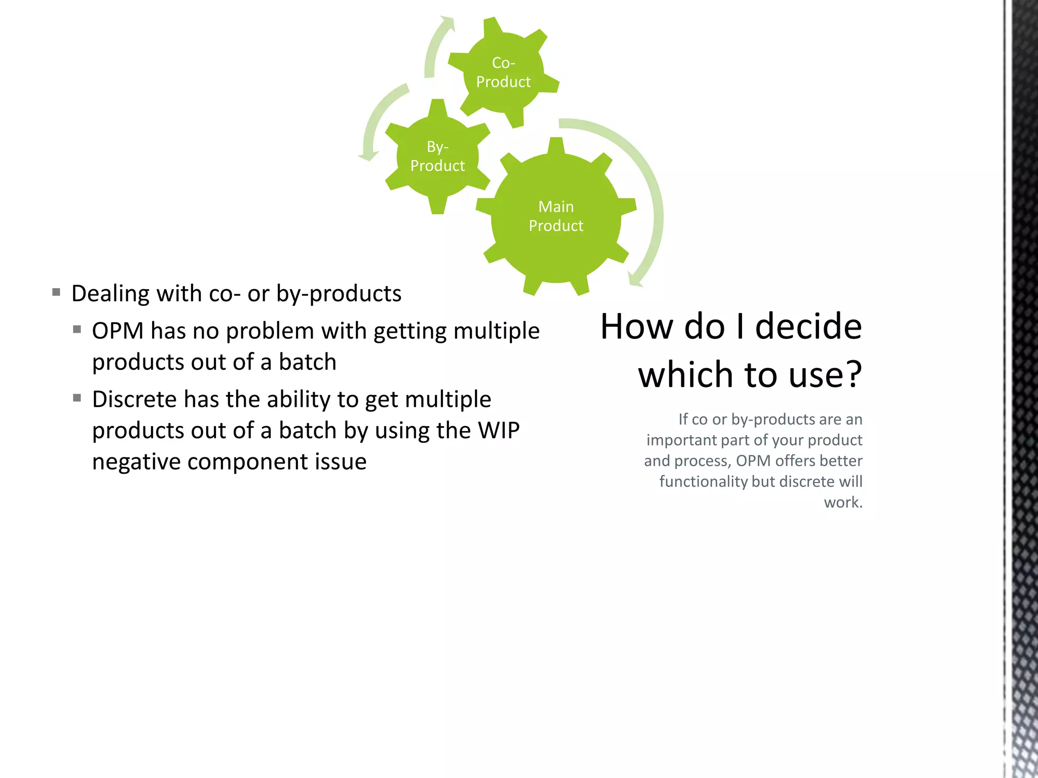 CoProduct

ByProduct
Main
Product

 Dealing with co- or by-products
 OPM has no problem with getting multiple
products out of a batch
 Discrete has the ability to get multiple
products out of a batch by using the WIP
negative component issue

If co or by-products are an
important part of your product
and process, OPM offers better
functionality but discrete will
work.

 