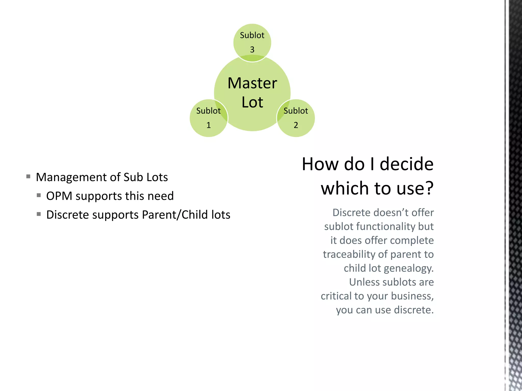 Sublot
3

Sublot

Master
Lot

1

 Management of Sub Lots
 OPM supports this need
 Discrete supports Parent/Child lots

Sublot

2

Discrete doesn’t offer
sublot functionality but
it does offer complete
traceability of parent to
child lot genealogy.
Unless sublots are
critical to your business,
you can use discrete.

 