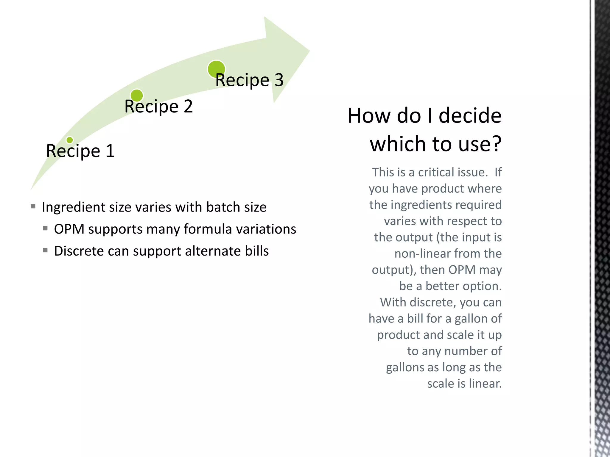 Recipe 3
Recipe 2
Recipe 1
 Ingredient size varies with batch size
 OPM supports many formula variations
 Discrete can support alternate bills

This is a critical issue. If
you have product where
the ingredients required
varies with respect to
the output (the input is
non-linear from the
output), then OPM may
be a better option.
With discrete, you can
have a bill for a gallon of
product and scale it up
to any number of
gallons as long as the
scale is linear.

 