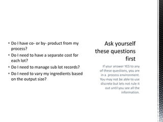  Do I have co- or by- product from my
process?
 Do I need to have a separate cost for
each lot?
 Do I need to manage sub lot records?
 Do I need to vary my ingredients based
on the output size?

If your answer YES to any
of these questions, you are
in a process environment.
You may not be able to use
discrete but lets not rule it
out until you see all the
information.

 