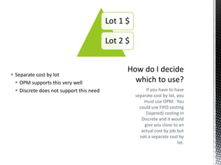 Lot 1 $
Lot 2 $

 Separate cost by lot
 OPM supports this very well
 Discrete does not support this need

If you have to have
separate cost by lot, you
must use OPM. You
could use FIFO costing
(layered) costing in
Discrete and it would
give you close to an
actual cost by job but
not a separate cost by
lot.

 