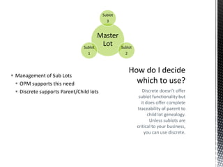 Sublot
3

Sublot

Master
Lot

1

 Management of Sub Lots
 OPM supports this need
 Discrete supports Parent/Child lots

Sublot

2

Discrete doesn’t offer
sublot functionality but
it does offer complete
traceability of parent to
child lot genealogy.
Unless sublots are
critical to your business,
you can use discrete.

 