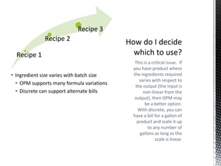 Recipe 3
Recipe 2
Recipe 1
 Ingredient size varies with batch size
 OPM supports many formula variations
 Discrete can support alternate bills

This is a critical issue. If
you have product where
the ingredients required
varies with respect to
the output (the input is
non-linear from the
output), then OPM may
be a better option.
With discrete, you can
have a bill for a gallon of
product and scale it up
to any number of
gallons as long as the
scale is linear.

 