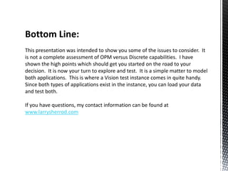 Bottom Line:
This presentation was intended to show you some of the issues to consider. It
is not a complete assessment of OPM versus Discrete capabilities. I have
shown the high points which should get you started on the road to your
decision. It is now your turn to explore and test. It is a simple matter to model
both applications. This is where a Vision test instance comes in quite handy.
Since both types of applications exist in the instance, you can load your data
and test both.
If you have questions, my contact information can be found at
www.larrysherrod.com

 