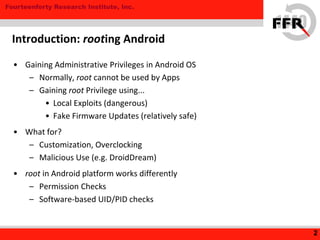Fourteenforty Research Institute, Inc.
• Gaining Administrative Privileges in Android OS
– Normally, root cannot be used by Apps
– Gaining root Privilege using...
• Local Exploits (dangerous)
• Fake Firmware Updates (relatively safe)
• What for?
– Customization, Overclocking
– Malicious Use (e.g. DroidDream)
• root in Android platform works differently
– Permission Checks
– Software-based UID/PID checks
2
Introduction: rooting Android
 