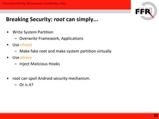 Fourteenforty Research Institute, Inc.
• Write System Partition
– Overwrite Framework, Applications
• Use chroot
– Make fake root and make system partition virtually
• Use ptrace
– Inject Malicious Hooks
• root can spoil Android security mechanism.
– Or is it?
22
Breaking Security: root can simply...
 