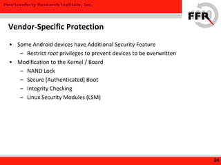 Fourteenforty Research Institute, Inc.
• Some Android devices have Additional Security Feature
– Restrict root privileges to prevent devices to be overwritten
• Modification to the Kernel / Board
– NAND Lock
– Secure [Authenticated] Boot
– Integrity Checking
– Linux Security Modules (LSM)
24
Vendor-Specific Protection
 