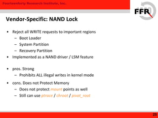 Fourteenforty Research Institute, Inc.
• Reject all WRITE requests to important regions
– Boot Loader
– System Partition
– Recovery Partition
• Implemented as a NAND driver / LSM feature
• pros. Strong
– Prohibits ALL illegal writes in kernel mode
• cons. Does not Protect Memory
– Does not protect mount points as well
– Still can use ptrace / chroot / pivot_root
25
Vendor-Specific: NAND Lock
 