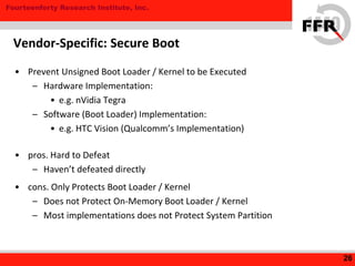 Fourteenforty Research Institute, Inc.
• Prevent Unsigned Boot Loader / Kernel to be Executed
– Hardware Implementation:
• e.g. nVidia Tegra
– Software (Boot Loader) Implementation:
• e.g. HTC Vision (Qualcomm’s Implementation)
• pros. Hard to Defeat
– Haven’t defeated directly
• cons. Only Protects Boot Loader / Kernel
– Does not Protect On-Memory Boot Loader / Kernel
– Most implementations does not Protect System Partition
26
Vendor-Specific: Secure Boot
 