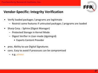 Fourteenforty Research Institute, Inc.
• Verify loaded packages / programs are legitimate
– Restrict some features if untrusted packages / programs are loaded
• Sharp Corp. : Sphinx (Digest Manager)
– Protected Storage in Kernel Mode
– Digest Verifier in User-mode (dgstmgrd)
• Exports Content Provider
• pros. Ability to use Digital Signatures
• cons. Easy to avoid if processes can be compromised
– e.g. ptrace
27
Vendor-Specific: Integrity Verification
 