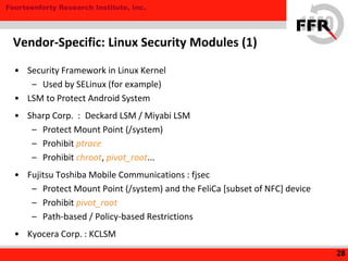 Fourteenforty Research Institute, Inc.
• Security Framework in Linux Kernel
– Used by SELinux (for example)
• LSM to Protect Android System
• Sharp Corp. : Deckard LSM / Miyabi LSM
– Protect Mount Point (/system)
– Prohibit ptrace
– Prohibit chroot, pivot_root...
• Fujitsu Toshiba Mobile Communications : fjsec
– Protect Mount Point (/system) and the FeliCa [subset of NFC] device
– Prohibit pivot_root
– Path-based / Policy-based Restrictions
• Kyocera Corp. : KCLSM
28
Vendor-Specific: Linux Security Modules (1)
 