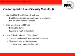 Fourteenforty Research Institute, Inc.
• LSM (and NAND lock) Stops DroidDream
– DroidDream tries to remount /system read-write
but it is prohibited by the LSM
• pros. Mandatory and Strong
– Difficult to Defeat
– Capable to Hook System Calls
• cons. Difficult to Protect “Everything”
– ...unless you know all about Android Internals
– That could lead to LSM bypassing
• Some holes were fixed though...
29
Vendor-Specific: Linux Security Modules (2)
 