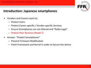 Fourteenforty Research Institute, Inc.
• Vendors and Careers want to:
– Protect Users
– Protect Career-specific / Vendor-specific Services
– Ensure Smartphones are not Altered and “Radio Legal”
– Protect their Business Model 
• Answer: “Protect Smartphones”
– Prevent Firmware Modification
– Patch Framework and Kernel in order to Secure the device
3
Introduction: Japanese smartphones
 