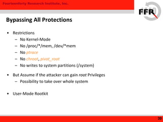 Fourteenforty Research Institute, Inc.
• Restrictions
– No Kernel-Mode
– No /proc/*/mem, /dev/*mem
– No ptrace
– No chroot, pivot_root
– No writes to system partitions (/system)
• But Assume if the attacker can gain root Privileges
– Possibility to take over whole system
• User-Mode Rootkit
30
Bypassing All Protections
 