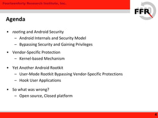 Fourteenforty Research Institute, Inc.
• rooting and Android Security
– Android Internals and Security Model
– Bypassing Security and Gaining Privileges
• Vendor-Specific Protection
– Kernel-based Mechanism
• Yet Another Android Rootkit
– User-Mode Rootkit Bypassing Vendor-Specific Protections
– Hook User Applications
• So what was wrong?
– Open source, Closed platform
4
Agenda
 