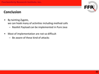 Fourteenforty Research Institute, Inc.
• By tainting Zygote,
we can hook many of activities including method calls
– Rootkit Payload can be implemented in Pure Java
• Most of implementation are not so difficult
– Be aware of these kind of attacks
43
Conclusion
 