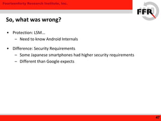 Fourteenforty Research Institute, Inc.
• Protection: LSM...
– Need to know Android Internals
• Difference: Security Requirements
– Some Japanese smartphones had higher security requirements
– Different than Google expects
47
So, what was wrong?
 