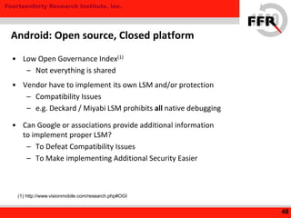 Fourteenforty Research Institute, Inc.
• Low Open Governance Index(1)
– Not everything is shared
• Vendor have to implement its own LSM and/or protection
– Compatibility Issues
– e.g. Deckard / Miyabi LSM prohibits all native debugging
• Can Google or associations provide additional information
to implement proper LSM?
– To Defeat Compatibility Issues
– To Make implementing Additional Security Easier
48
Android: Open source, Closed platform
(1) http://www.visionmobile.com/research.php#OGI
 