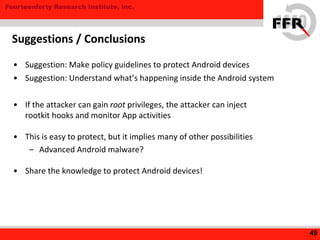 Fourteenforty Research Institute, Inc.
• Suggestion: Make policy guidelines to protect Android devices
• Suggestion: Understand what’s happening inside the Android system
• If the attacker can gain root privileges, the attacker can inject
rootkit hooks and monitor App activities
• This is easy to protect, but it implies many of other possibilities
– Advanced Android malware?
• Share the knowledge to protect Android devices!
49
Suggestions / Conclusions
 