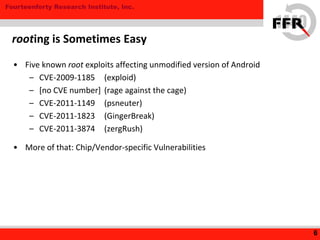 Fourteenforty Research Institute, Inc.
• Five known root exploits affecting unmodified version of Android
– CVE-2009-1185 (exploid)
– [no CVE number] (rage against the cage)
– CVE-2011-1149 (psneuter)
– CVE-2011-1823 (GingerBreak)
– CVE-2011-3874 (zergRush)
• More of that: Chip/Vendor-specific Vulnerabilities
6
rooting is Sometimes Easy
 