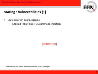 Fourteenforty Research Institute, Inc.
• Logic Errors in suid programs
– Android Tablet [xxx]: OS command injection
rooting : Vulnerabilities (1)
7
The attacker can invoke arbitrary command in root privileges.
[REDACTED]
 