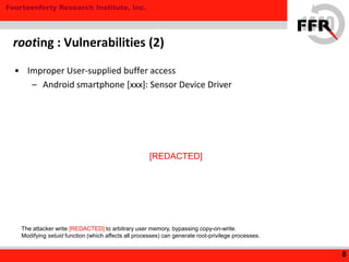 Fourteenforty Research Institute, Inc.
• Improper User-supplied buffer access
– Android smartphone [xxx]: Sensor Device Driver
rooting : Vulnerabilities (2)
8
The attacker write [REDACTED] to arbitrary user memory, bypassing copy-on-write.
Modifying setuid function (which affects all processes) can generate root-privilege processes.
[REDACTED]
 