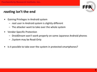 Fourteenforty Research Institute, Inc.
• Gaining Privileges in Android system
– root user in Android system is slightly different
– The attacker want to take over the whole system
• Vendor-Specific Protection
– DroidDream won’t work properly on some Japanese Android phones
– /system may be Read-Only
• Is it possible to take over the system in protected smartphones?
9
rooting isn’t the end
 