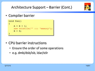 9/3/16 14/60
Architecture Support – Barrier (Cont.)
●
Compiler barrier
●
CPU barrier instructions
●
Ensure the order of some operations
●
e.g. dmb/dsb/isb, ldar/stlr
void foo()
{
    A = B + 1;
    asm volatile("" ::: "memory");
    B = 0;
}
void foo()
{
    A = B + 1;
    asm volatile("" ::: "memory");
    B = 0;
}
 