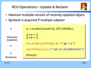 9/3/16 18/60
RCU Operations – Update & Reclaim
q = kmalloc(sizeof(*q), GFP_KERNEL);
q->a = 1;
q->b = 2;
rcu_assign_pointer(gp, q); /* gp = q */
synchronize_rcu(); /* call_rcu (&callbacks()) */
kfree(p);
q = kmalloc(sizeof(*q), GFP_KERNEL);
q->a = 1;
q->b = 2;
rcu_assign_pointer(gp, q); /* gp = q */
synchronize_rcu(); /* call_rcu (&callbacks()) */
kfree(p);
Removal
(Updater)
Reclaimer
●
Maintain multiple version of recently updated object
●
Spinlock is acquired if multiple udpater
 