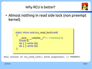 9/3/16 21/60
Why RCU is better?
●
Almost nothing in read side lock (non preempt
kernel)
static inline void rcu_read_lock(void)
{
__asm__ __volatile__("": : :"memory");
(void) 0;
do { } while (0);
do { } while (0);
}
static inline void rcu_read_lock(void)
{
__asm__ __volatile__("": : :"memory");
(void) 0;
do { } while (0);
do { } while (0);
}
Real content of rcu_read_lock() after preprocessor. (! PREEMPT)
 