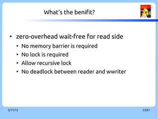 9/3/16 23/60
What's the benifit?
●
Zero-overhead and wait-free in read side
●
No memory barrier is required
●
No lock is required
●
Allow recursive lock
●
No deadlock between readers and writer
 