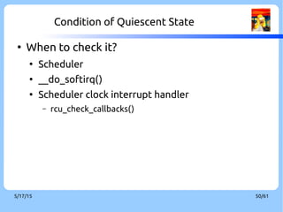 9/3/16 50/60
RCU Stall[16]
●
Possiblility of memory leak if it takes a long grace period
●
Force Quiescent state
●
Part of conditions of which RCU stall happened
●
Documentation/RCU/stallwarn.txt
●
A CPU looping in an RCU read-side critical section.
●
A CPU looping with interrupts disabled. This condition can result in RCU-
sched and RCU-bh stalls.
●
A CPU looping with preemption disabled. This condition can result in RCU-
sched stalls and, if ksoftirqd is in use, RCU-bh stalls.
●
A CPU looping with bottom halves disabled. This condition can result in
RCU-sched and RCU-bh stalls.
 