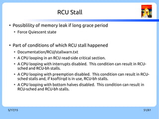 9/3/16 51/60
Topic – Sleepable RCU[2]
●
Blocking or sleeping of any sort is strictly prohibited
in classical RCU. This has frequently been an obstacle
to the use of RCU
●
Implement the sleepable RCU (SRCU) that permits
arbitrary sleeping (or blocking) within RCU read-side
critical sections.
 