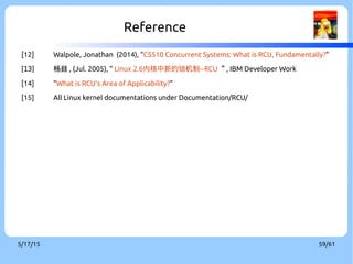 9/3/16 59/60
●
ARM are trademarks or registered trademarks of ARM Holdings.
●
DYNIX (short for DYNamic unIX) is an operating system developed by Sequent Computer
Systems.
●
Linux is a registered trademark of Linus Torvalds.
●
The RCU, spinlock, seqlock are the joint work of its maintainers and the Linux kernel
community.
●
HCSM is the community of Hsinchu Coders in Taiwan.
●
Other company, product, and service names may be trademarks or service marks
of others.
●
The license of each graph belongs to each website listed individually.
●
The others of my work in the slide is licensed under a CC-BY-SA License.
●
License text: http://creativecommons.org/licenses/by-sa/4.0/legalcode
Rights to Copy
copyright © 2015 Viller Hsiao
 