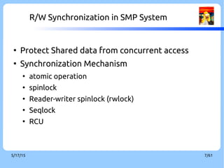 9/3/16 7/60
R/W Synchronization in SMP System
●
Protect Shared data from concurrent access
●
Synchronization mechanism
●
atomic operation
●
spinlock
●
reader-writer spinlock (rwlock)
●
seqlock
●
RCU
 