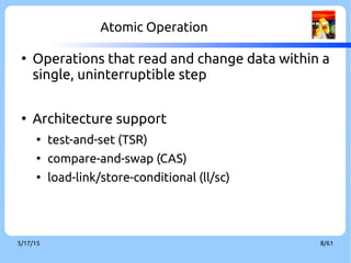 9/3/16 8/60
Atomic Operation
●
Operations that read and change data within a
single, uninterruptible step
●
Architecture support
●
test-and-set (TSR)
●
compare-and-swap (CAS)
●
load-link/store-conditional (ll/sc)
 
