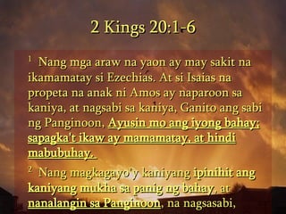 2 Kings 20:1-6 1   Nang mga araw na yaon ay may sakit na ikamamatay si Ezechias. At si Isaias na propeta na anak ni Amos ay naparoon sa kaniya, at nagsabi sa kaniya, Ganito ang sabi ng Panginoon,  Ayusin mo ang iyong bahay; sapagka't ikaw ay mamamatay, at hindi mabubuhay.  2   Nang magkagayo'y kaniyang  ipinihit ang kaniyang mukha sa panig ng bahay , at  nanalangin sa Panginoon , na nagsasabi,  
