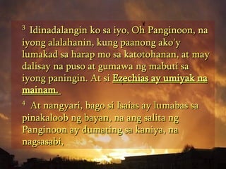 3  Idinadalangin ko sa iyo, Oh Panginoon, na iyong alalahanin, kung paanong ako'y lumakad sa harap mo sa katotohanan, at may dalisay na puso at gumawa ng mabuti sa iyong paningin. At si  Ezechias ay umiyak na mainam.  4   At nangyari, bago si Isaias ay lumabas sa pinakaloob ng bayan, na ang salita ng Panginoon ay dumating sa kaniya, na nagsasabi,  
