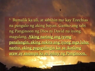 5   Bumalik ka uli, at sabihin mo kay Ezechias na pangulo ng aking bayan. Ganito ang sabi ng Panginoon ng Dios ni David na iyong magulang,  Aking narinig ang iyong panalangin, aking nakita ang iyong mga luha: narito, aking pagagalingin ka: sa ikatlong araw ay sasampa ka sa bahay ng Panginoon.  