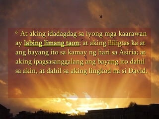 6  At aking idadagdag sa iyong mga kaarawan ay  labing limang taon ; at aking ililigtas ka at ang bayang ito sa kamay ng hari sa Asiria; at aking ipagsasanggalang ang bayang ito dahil sa akin, at dahil sa aking lingkod na si David.  