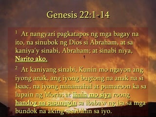Genesis 22:1-14 1   At nangyari pagkatapos ng mga bagay na ito, na sinubok ng Dios si Abraham, at sa kaniya'y sinabi, Abraham; at sinabi niya,  Narito ako.   2   At kaniyang sinabi, Kunin mo ngayon ang iyong anak, ang iyong bugtong na anak na si Isaac, na iyong minamahal at pumaroon ka sa lupain ng Moria; at  ihain mo siya  roong  handog na susunugin  sa ibabaw ng isa sa mga bundok na aking sasabihin sa iyo.  